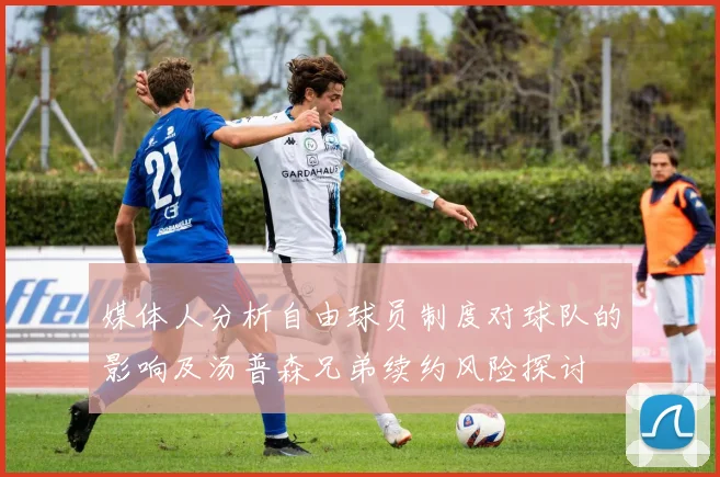 媒体人分析自由球员制度对球队的影响及汤普森兄弟续约风险探讨
