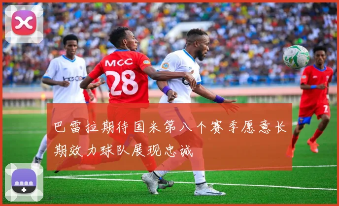 巴雷拉期待国米第八个赛季愿意长期效力球队展现忠诚