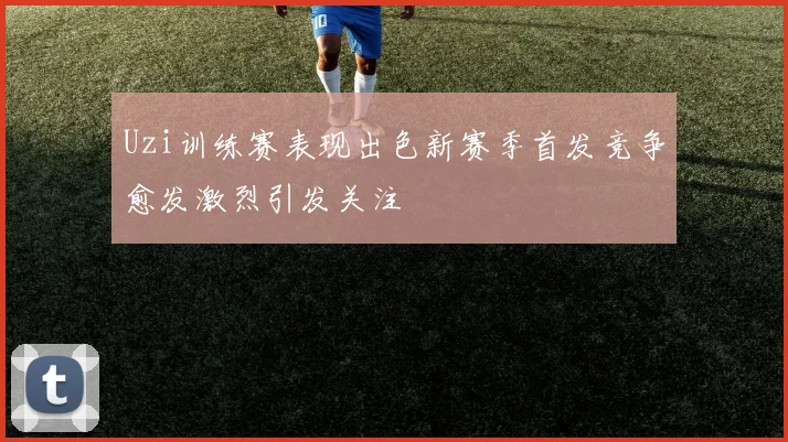 Uzi训练赛表现出色新赛季首发竞争愈发激烈引发关注