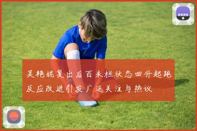吴艳妮复出后百米栏状态回升起跑反应改进引发广泛关注与热议