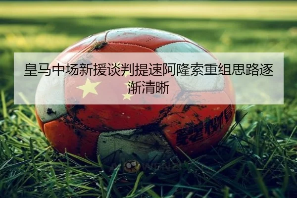 皇马中场新援谈判提速阿隆索重组思路逐渐清晰